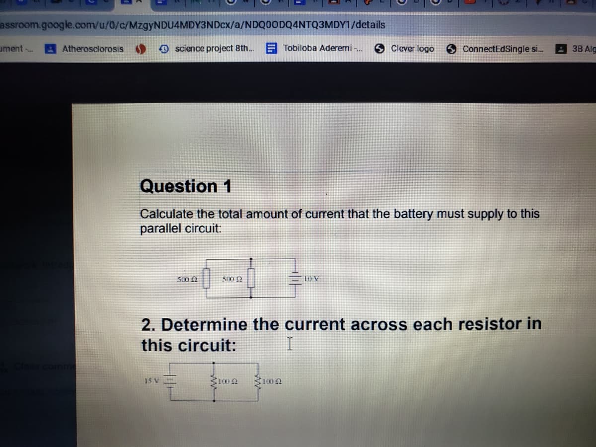 assroom.google.com/u/0/c/MzgyNDU4MDY3NDcx/a/NDQ0ODQ4NTQ3MDY1/details
ument-
AAtherosclorosis
O science project 8th.
E Tobiloba Aderemi -.
Clever logo
9 ConnectEdSingle s..
: 3B Alg
Question 1
Calculate the total amount of current that the battery must supply to this
parallel circuit:
500 0
500 0
= 10 v
2. Determine the current across each resistor in
this circuit:
15 V
3100 2
