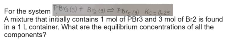 PB3 (9) + Br₂ (9) PBY (9) Kc = 0.25
For the system
A mixture that initially contains 1 mol of PBr3 and 3 mol of Br2 is found
in a 1 L container. What are the equilibrium concentrations of all the
components?