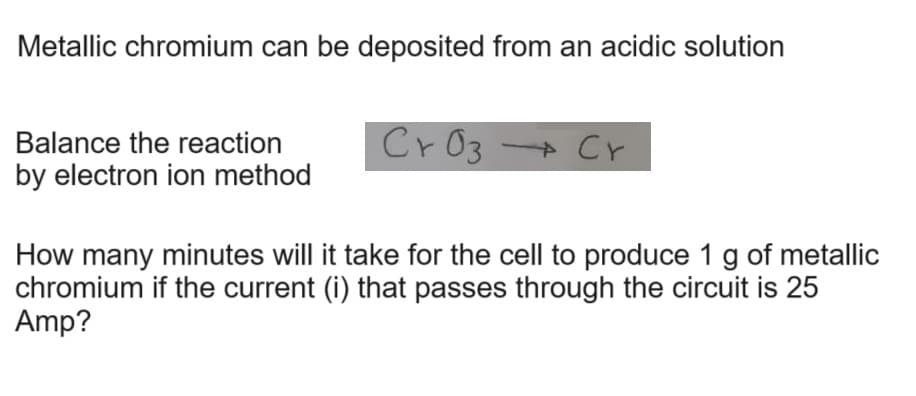 Metallic chromium can be deposited from an acidic solution
Balance the reaction
by electron ion method
Cr 03 → Cr
4
How many minutes will it take for the cell to produce 1 g of metallic
chromium if the current (i) that passes through the circuit is 25
Amp?