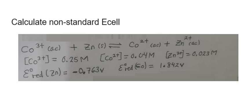 Calculate non-standard Ecell
2+
2+
(ac) + Zn cac)
[Zn²+] = 0.023 M
3+
Co
Cae) + Zn (s) = Co
[Co³+] = 0.25M [co²+] = 0.04M
Ered (Zn) = -0.763v
Ered (Co) = 1.842V