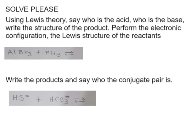 SOLVE PLEASE
Using Lewis theory, say who is the acid, who is the base,
write the structure of the product. Perform the electronic
configuration, the Lewis structure of the reactants
AI BY3 + PH3 =
Write the products and say who the conjugate pair is.
HS + HCO3