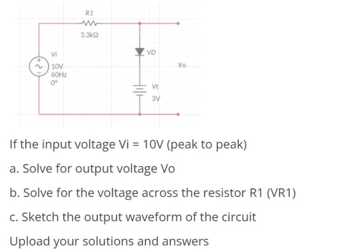 R1
3.3k2
Vi
VD
| 10V
60HZ
0°
Vo
Vt
3V
If the input voltage Vi = 10V (peak to peak)
a. Solve for output voltage Vo
b. Solve for the voltage across the resistor R1 (VR1)
c. Sketch the output waveform of the circuit
Upload your solutions and answers
