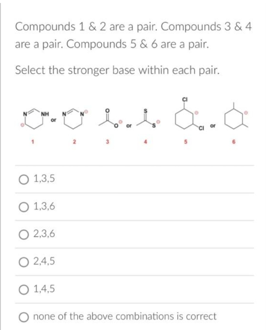 Compounds 1 & 2 are a pair. Compounds 3 & 4
are a pair. Compounds 5 & 6 are a pair.
Select the stronger base within each pair.
NH
D-ove &.&
or
or
2
O 1,3,5
O 1,3,6
O 2,3,6
O2,4,5
O 1,4,5
none of the above combinations is correct