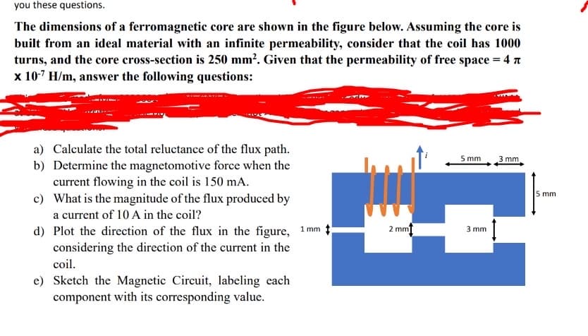 you these questions.
The dimensions of a ferromagnetic core are shown in the figure below. Assuming the core is
built from an ideal material with an infinite permeability, consider that the coil has 1000
turns, and the core cross-section is 250 mm². Given that the permeability of free space = 4
x 10-7 H/m, answer the following questions:
a) Calculate the total reluctance of the flux path.
b) Determine the magnetomotive force when the
current flowing in the coil is 150 mA.
c) What is the magnitude of the flux produced by
a current of 10 A in the coil?
d) Plot the direction of the flux in the figure, 1mm
considering the direction of the current in the
coil.
e) Sketch the Magnetic Circuit, labeling each
component with its corresponding value.
2 mm
5 mm
3 mm
3 mm
5 mm