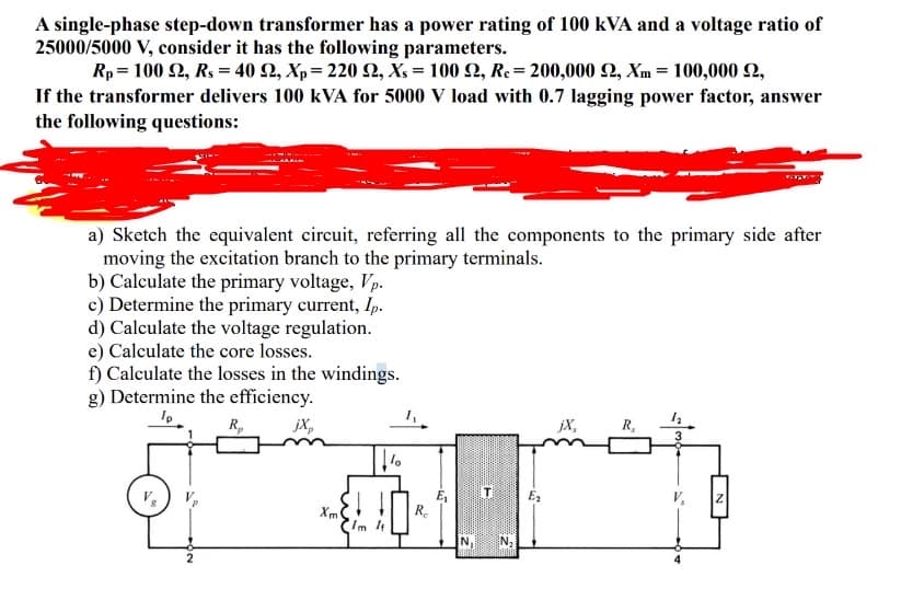 A single-phase step-down transformer has a power rating of 100 kVA and a voltage ratio of
25000/5000 V, consider it has the following parameters.
Rp 100 92, Rs = 40 22, Xp=220 22, Xs = 100 22, Rc = 200,000 £2, Xm= 100,000 £2,
If the transformer delivers 100 kVA for 5000 V load with 0.7 lagging power factor, answer
the following questions:
a) Sketch the equivalent circuit, referring all the components to the primary side after
moving the excitation branch to the primary terminals.
b) Calculate the primary voltage, Vp.
c) Determine the primary current, Ip.
d) Calculate the voltage regulation.
e) Calculate the core losses.
f) Calculate the losses in the windings.
g) Determine the efficiency.
Ip
R₂
jX,
2
Xm
lo
R₂
6.
N₁ N₂
E₂
jX,
R₂