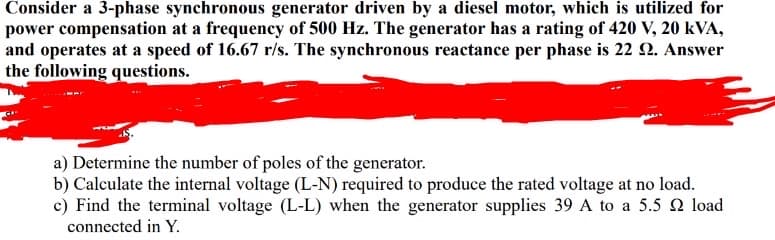 Consider a 3-phase synchronous generator driven by a diesel motor, which is utilized for
power compensation at a frequency of 500 Hz. The generator has a rating of 420 V, 20 kVA,
and operates at a speed of 16.67 r/s. The synchronous reactance per phase is 22 92. Answer
the following questions.
a) Determine the number of poles of the generator.
b) Calculate the internal voltage (L-N) required to produce the rated voltage at no load.
c) Find the terminal voltage (L-L) when the generator supplies 39 A to a 5.5 load
connected in Y.
