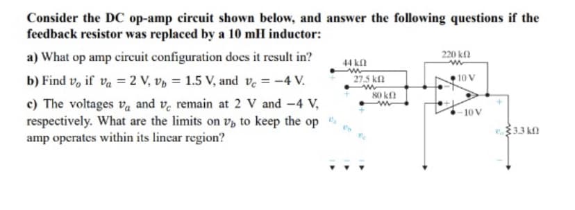 Consider the DC op-amp circuit shown below, and answer the following questions if the
feedback resistor was replaced by a 10 mH inductor:
a) What op amp circuit configuration does it result in?
b) Find vo if va = 2 V, v = 1.5 V, and Vc = -4 V.
c) The voltages va and ve remain at 2 V and -4 V,
respectively. What are the limits on v to keep the op
amp operates within its linear region?
44k0
27.5 kn
80 kn
220 ΚΩ
10 V
-10V
3.3 k