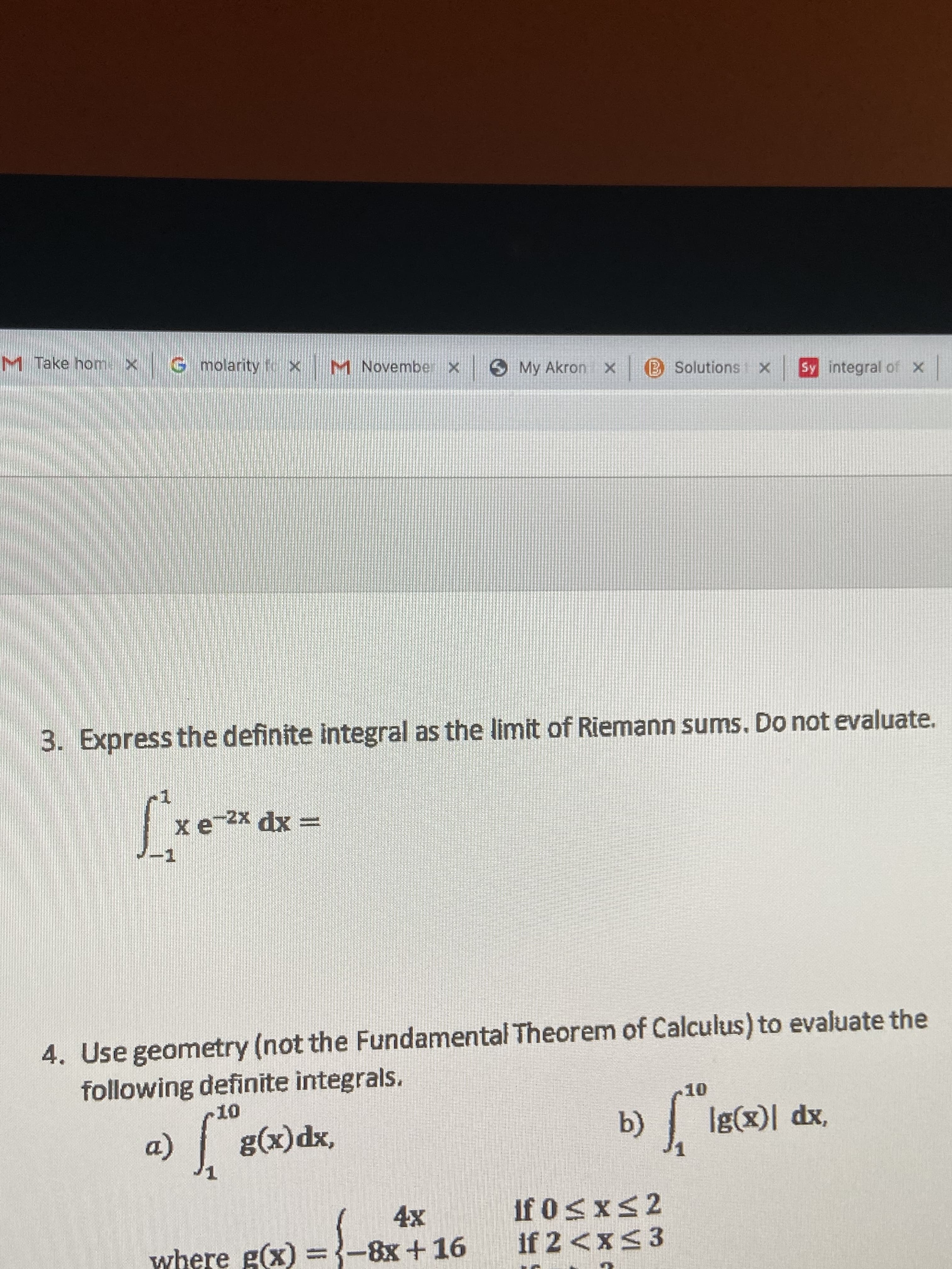 M Take home x
G molarity t X
M Novembe
Sy integral of x
X
B Solutions
My Akron x
3. Express the definite integral as the limit of Riemann sums. Do not evaluate.
x e 2x dx
4. Use geometry (not the Fundamental Theorem of Calculus) to evaluate the
following definite integrals.
10
10
Ig(x)l dx,
b)
g(x)dx,
a)
1
if 0s xs 2
if 2 <x< 3
4x
where g(x) =-8x +16
X
