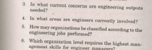 3. In what current concerns are engineering outputs
needed?
4. In what areas are engineers currently involved?
5. How may organizations be classified according to the
engineering jobs performed?
6. Which organization level requires the highest man-
agement skills for engineer managers?
