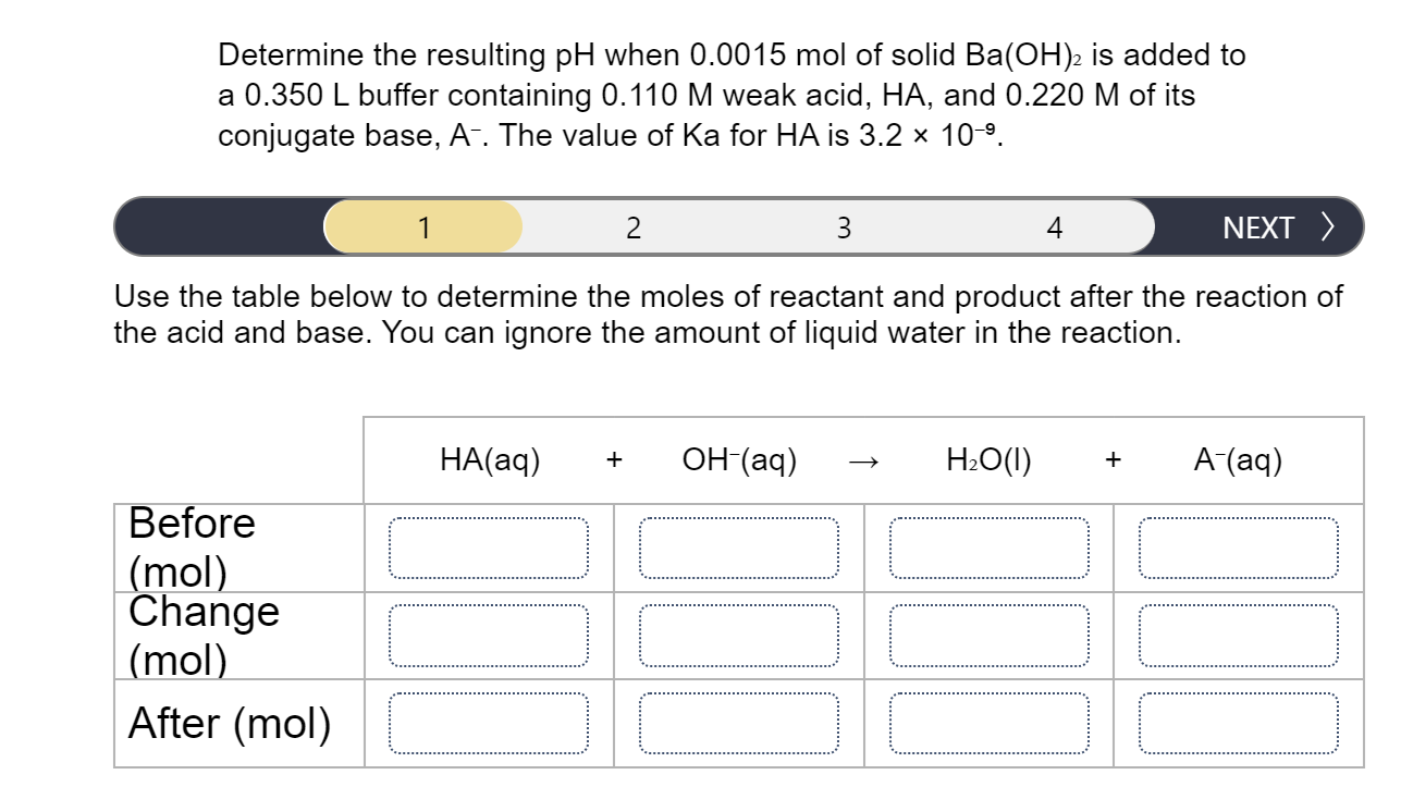 Determine the resulting pH when 0.0015 mol of solid Ba(OH)2 is added to
a 0.350 L buffer containing 0.110 M weak acid, HA, and 0.220 M of its
conjugate base, A-. The value of Ka for HA is 3.2 x 10-9.
1
2
3
4
NEXT >
Use the table below to determine the moles of reactant and product after the reaction of
the acid and base. You can ignore the amount of liquid water in the reaction.
HA(aq)
он (аq)
H2O(1)
A (aq)
+
