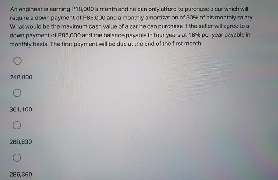 An engineer is earning P18,000 a month and he can only afford to purchase a car which will
require a down payment of P85,000 and a monthly amortization of 30% of his monthly salary.
What would be the maximum cash value of a car he can purchase if the seller will agree to a
down payment of P85,000 and the balance payable in four years at 18% per year payable in
monthly basis. The first payment will be due at the end of the first month.
248,800
301,100
268,830
286,360
