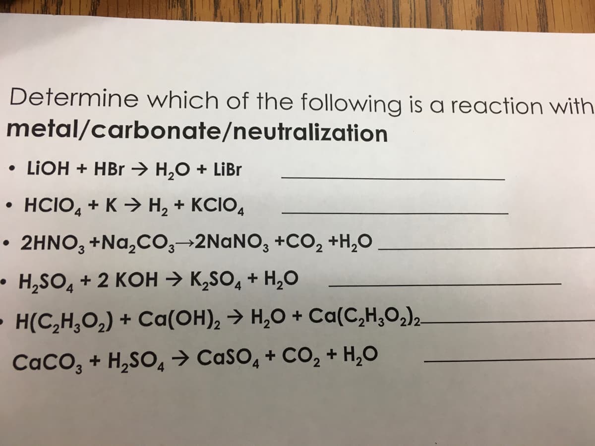 Determine which of the following is a reaction with
metal/carbonate/neutralization
• LIOH + HBr → H,O + LiBr
• HCIO, + K > H, + KCIO,
4
• 2HNO, +Na,CO,→2NaNO, +CO, +H,O
• H,SO, + 2 KOH → K,SO, + H,0
- H(C,H,O,) + Ca(OH), → H,O + Ca(C,H;O,)2
CaCO, + H,SO, → CaSO, + CO, + H,O
