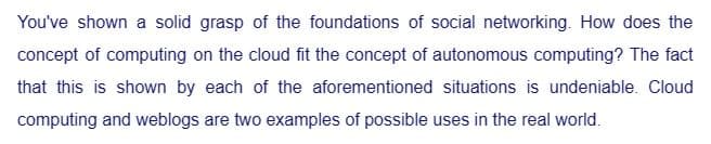 You've shown a solid grasp of the foundations of social networking. How does the
concept of computing on the cloud fit the concept of autonomous computing? The fact
that this is shown by each of the aforementioned situations is undeniable. Cloud
computing and weblogs are two examples of possible uses in the real world.