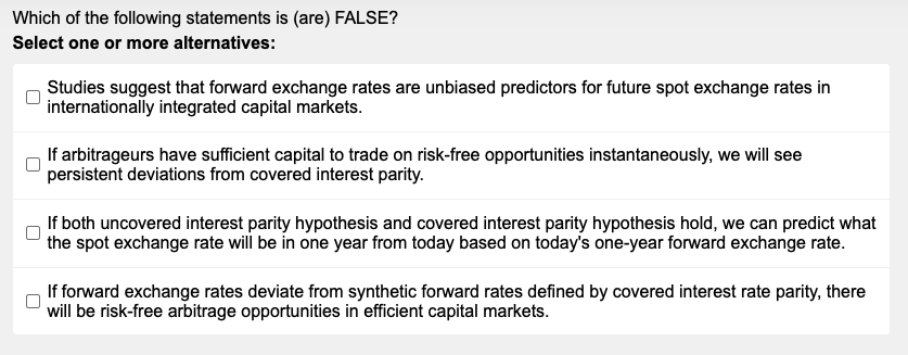 Which of the following statements is (are) FALSE?
Select one or more alternatives:
Studies suggest that forward exchange rates are unbiased predictors for future spot exchange rates in
internationally integrated capital markets.
If arbitrageurs have sufficient capital to trade on risk-free opportunities instantaneously, we will see
persistent deviations from covered interest parity.
If both uncovered interest parity hypothesis and covered interest parity hypothesis hold, we can predict what
the spot exchange rate will be in one year from today based on today's one-year forward exchange rate.
If forward exchange rates deviate from synthetic forward rates defined by covered interest rate parity, there
will be risk-free arbitrage opportunities in efficient capital markets.