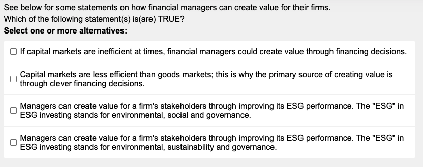 See below for some statements on how financial managers can create value for their firms.
Which of the following statement(s) is (are) TRUE?
Select one or more alternatives:
If capital markets are inefficient at times, financial managers could create value through financing decisions.
Capital markets are less efficient than goods markets; this is why the primary source of creating value is
through clever financing decisions.
Managers can create value for a firm's stakeholders through improving its ESG performance. The "ESG" in
ESG investing stands for environmental, social and governance.
Managers can create value for a firm's stakeholders through improving its ESG performance. The "ESG" in
ESG investing stands for environmental, sustainability and governance.