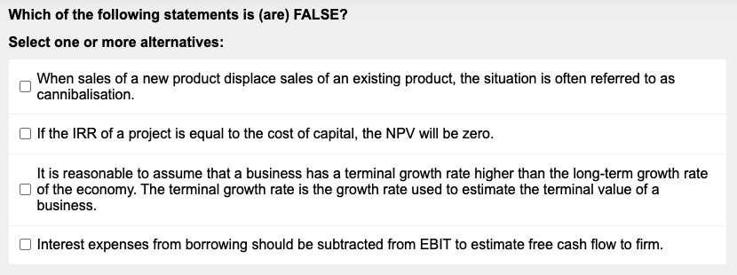 Which of the following statements is (are) FALSE?
Select one or more alternatives:
When sales of a new product displace sales of an existing product, the situation is often referred to as
cannibalisation.
If the IRR of a project is equal to the cost of capital, the NPV will be zero.
It is reasonable to assume that a business has a terminal growth rate higher than the long-term growth rate
of the economy. The terminal growth rate is the growth rate used to estimate the terminal value of a
business.
Interest expenses from borrowing should be subtracted from EBIT to estimate free cash flow to firm.