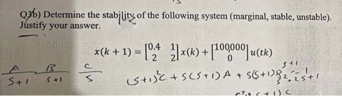 Q3b) Determine the stabjljty of the following system (marginal, stable, unstable).
Jústify your answer.
100000
x(k + 1) = [";* x(k) + [100000 u(tk)
[0.4
2
%3D
A
S+1
