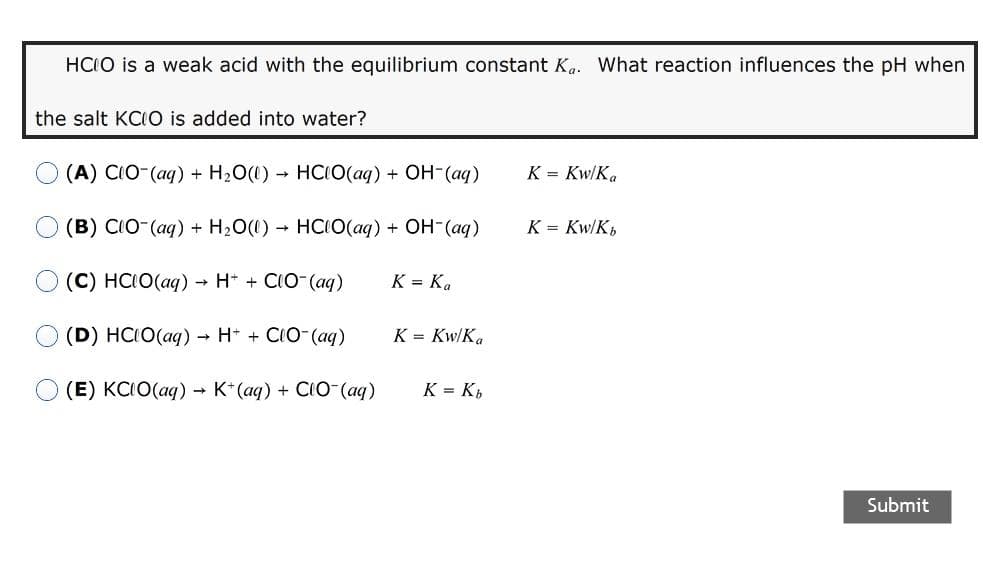 HCIO is a weak acid with the equilibrium constant K. What reaction influences the pH when
the salt KCIO is added into water?
(A) CIO (ag) + H2O(1) - HCIO(aq) + OH-(aq)
K = Kw/K.
(B) CIO-(aq) + H2O(1) HCIO(aq) + OH-(aq)
K = Kw/K,
(C) HCIO(ag) → H* + CIO-(aq)
K = K.
(D) HCIO(aq) → H* + CIO-(aq)
K = Kw/K.
О (E) КСIO(aq) - К"(аq) + CО (aq)
K = K,
Submit
