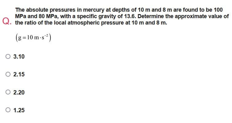 The absolute pressures in mercury at depths of 10 m and 8 m are found to be 100
MPa and 80 MPa, with a specific gravity of 13.6. Determine the approximate value of
Q. the ratio of the local atmospheric pressure at 10 m and 8 m.
(g=10m.s²)
O 3.10
2.15
O 2.20
O 1.25