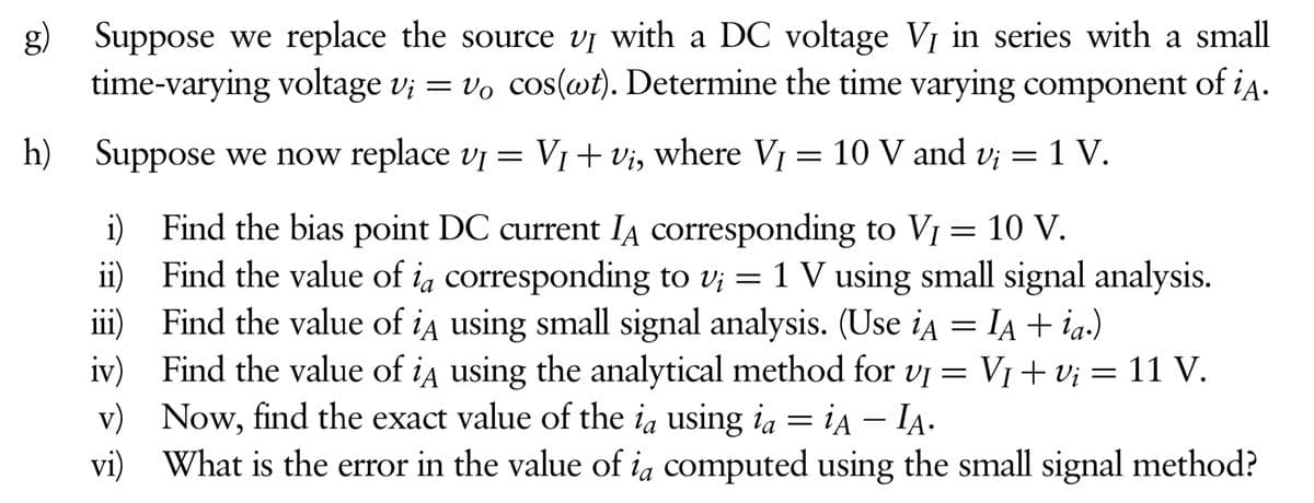 g) Suppose we replace the source vị with a DC voltage VỊ in series with a small
time-varying voltage v; = vo cos(wt). Determine the time varying component of i4.
h) V1+ Vi, where VỊ
Suppose we now replace vị =
10 V and v; = 1 V.
=
i) Find the bias point DC current IĄ corresponding to VỊ
ii) Find the value of ia corresponding to v; = 1 V using small signal analysis.
iii) Find the value of ia using small signal analysis. (Use ia = IA + ia.)
iv) Find the value of ia using the analytical method for vi =
v) Now, find the exact value of the ia using ia = ia – IA.
vi) What is the error in the value of ia computed using the small signal method?
10 V.
VI+ v; = 11 V.
-

