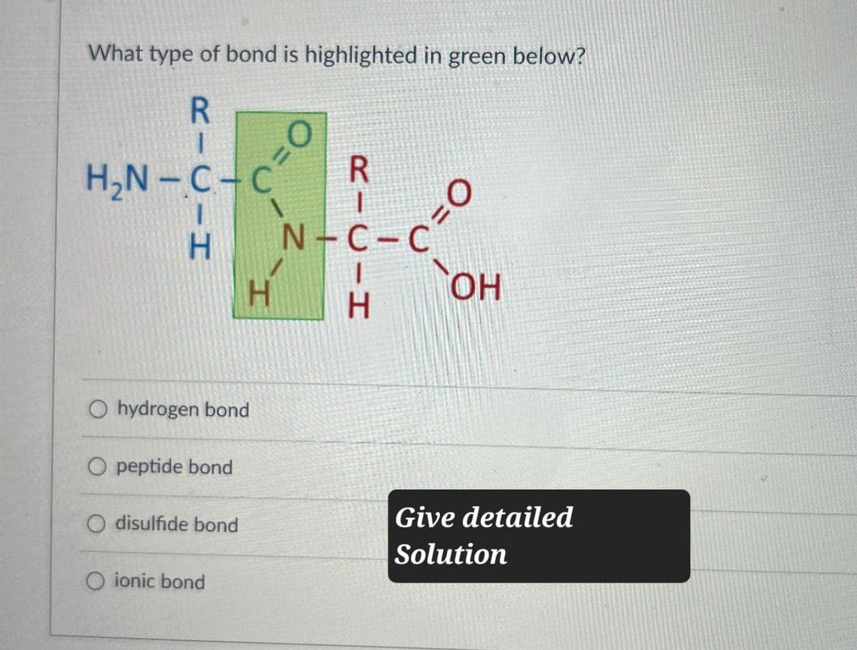 What type of bond is highlighted in green below?
RICIH
H₂N-C-C
O=
H
RICIH
N-C-C
O=
OH
O hydrogen bond
O peptide bond
O disulfide bond
O ionic bond
Give detailed
Solution