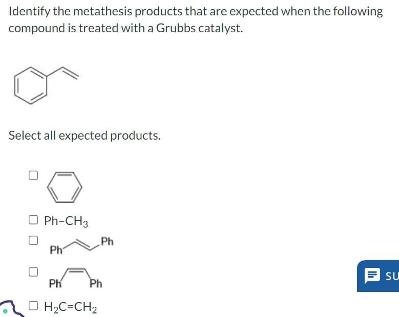 Identify the metathesis products that are expected when the following
compound is treated with a Grubbs catalyst.
Select all expected products.
Ph-CH3
Ph
Ph
Ph
H2C=CH2
Ph
SU