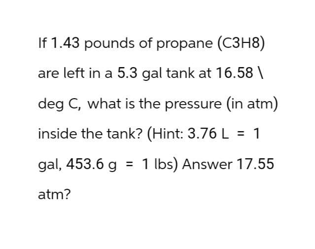 If 1.43 pounds of propane (C3H8)
are left in a 5.3 gal tank at 16.58\
deg C, what is the pressure (in atm)
inside the tank? (Hint: 3.76 L = 1
gal, 453.6 g = 1 lbs) Answer 17.55
atm?