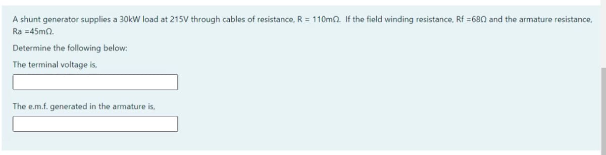 A shunt generator supplies a 30kW load at 215V through cables of resistance, R = 110mn. If the field winding resistance, Rf =680 and the armature resistance,
Ra =45m0.
Determine the following below:
The terminal voltage is,
The e.m.f. generated in the armature is,
