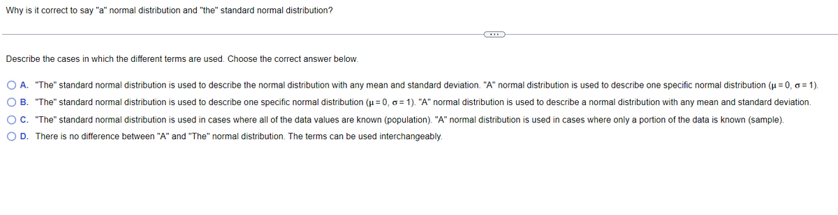 Why is it correct to say "a" normal distribution and "the" standard normal distribution?
Describe the cases in which the different terms are used. Choose the correct answer below.
O A. "The" standard normal distribution is used to describe the normal distribution with any mean and standard deviation. "A" normal distribution is used to describe one specific normal distribution (μ = 0, o=1).
O B. "The" standard normal distribution is used to describe one specific normal distribution (μ = 0, o=1). "A" normal distribution is used to describe a normal distribution with any mean and standard deviation.
OC. "The" standard normal distribution is used in cases where all of the data values are known (population). "A" normal distribution is used in cases where only a portion of the data is known (sample).
O D. There is no difference between "A" and "The" normal distribution. The terms can be used interchangeably.