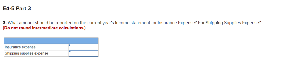 E4-5 Part 3
3. What amount should be reported on the current year's income statement for Insurance Expense? For Shipping Supplies Expense?
(Do not round intermediate calculations.)
Insurance expense
Shipping supplies expense