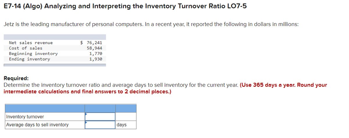 E7-14 (Algo) Analyzing and Interpreting the Inventory Turnover Ratio LO7-5
Jetz is the leading manufacturer of personal computers. In a recent year, it reported the following in dollars in millions:
Net sales revenue
Cost of sales
Beginning inventory
Ending inventory
$ 76,241
58,944
1,770
1,930
Required:
Determine the inventory turnover ratio and average days to sell inventory for the current year. (Use 365 days a year. Round your
intermediate calculations and final answers to 2 decimal places.)
Inventory turnover
Average days to sell inventory
days