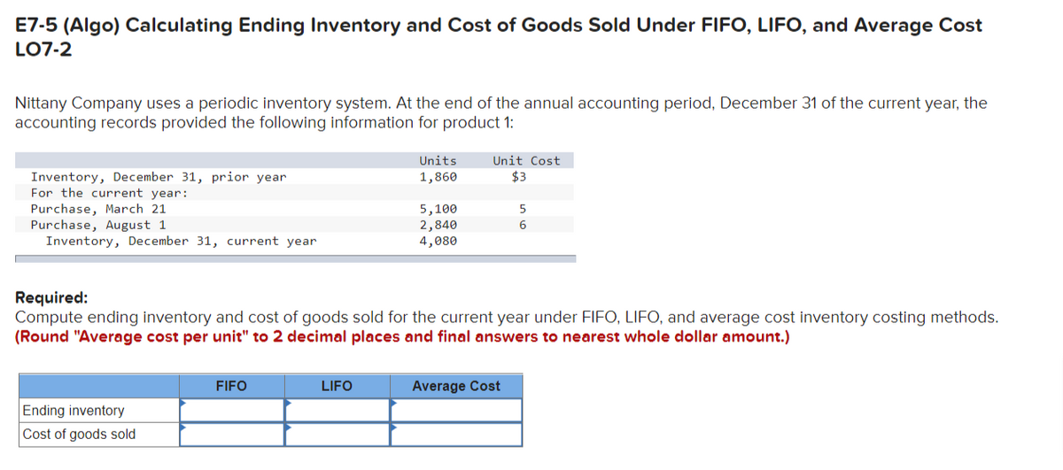 E7-5 (Algo) Calculating Ending Inventory and Cost of Goods Sold Under FIFO, LIFO, and Average Cost
LO7-2
Nittany Company uses a periodic inventory system. At the end of the annual accounting period, December 31 of the current year, the
accounting records provided the following information for product 1:
Inventory, December 31, prior year
For the current year:
Purchase, March 21
Purchase, August 1
Inventory, December 31, current year
Ending inventory
Cost of goods sold
FIFO
Units
1,860
LIFO
5,100
2,840
4,080
Required:
Compute ending inventory and cost of goods sold for the current year under FIFO, LIFO, and average cost inventory costing methods.
(Round "Average cost per unit" to 2 decimal places and final answers to nearest whole dollar amount.)
Unit Cost
$3
5
6
Average Cost