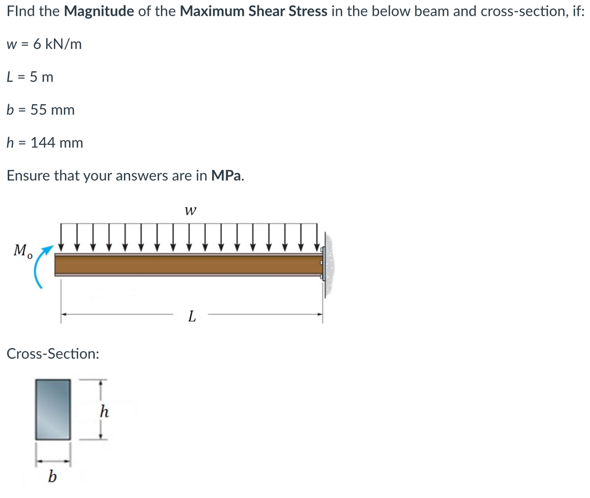 Find the Magnitude of the Maximum Shear Stress in the below beam and cross-section, if:
W =
= 6 kN/m
L = 5 m
b = 55 mm
h = 144 mm
Ensure that your answers are in MPa.
Mo
W
Cross-Section:
L
b
h