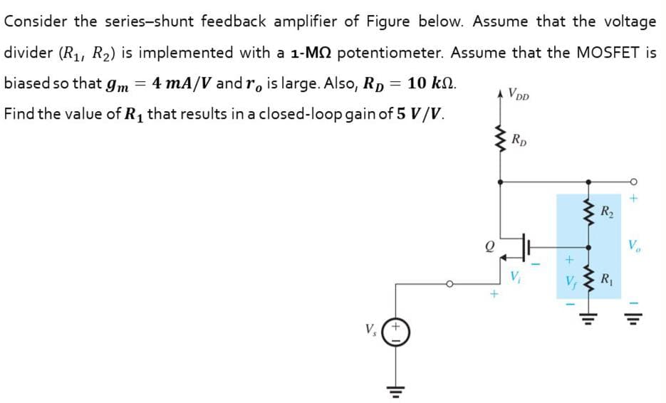 Consider the series-shunt feedback amplifier of Figure below. Assume that the voltage
divider (R1, R2) is implemented with a 1-MQ potentiometer. Assume that the MOSFET is
biased so that gm
4 mA/V and r, is large. Also, Rp = 10 k.
A VDD
Find the value of R1 that results in a closed-loop gain of 5 V/V.
Rp
R2
R1
V,
