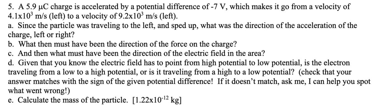 5. A 5.9 µC charge is accelerated by a potential difference of -7 V, which makes it go from a velocity of
4.1x10 m/s (left) to a velocity of 9.2x10³ m/s (left).
a. Since the particle was traveling to the left, and sped up, what was the direction of the acceleration of the
charge, left or right?
b. What then must have been the direction of the force on the charge?
c. And then what must have been the direction of the electric field in the area?
d. Given that you know the electric field has to point from high potential to low potential, is the electron
traveling from a low to a high potential, or is it traveling from a high to a low potential? (check that your
answer matches with the sign of the given potential difference! If it doesn't match, ask me, I can help you spot
what went wrong!)
e. Calculate the mass of the particle. [1.22x10-12 kg]
