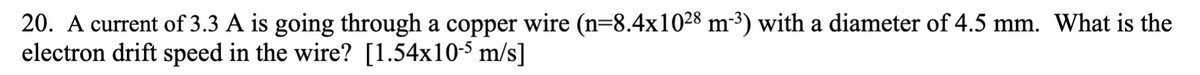 20. A current of 3.3 A is going through a copper wire (n=8.4x1028 m-³) with a diameter of 4.5 mm. What is the
electron drift speed in the wire? [1.54x10-5 m/s]
