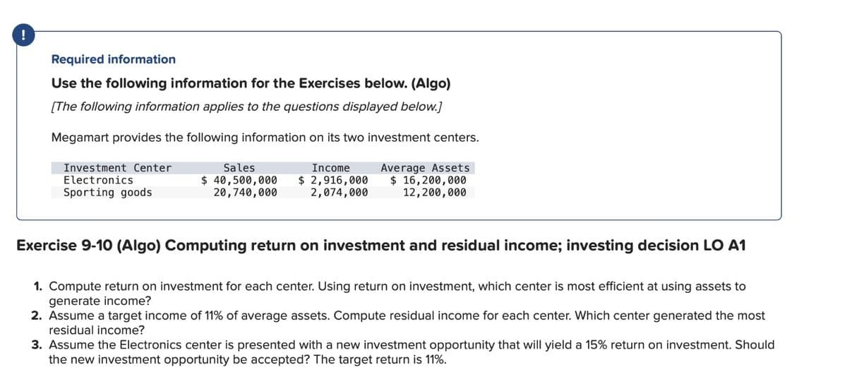 !
Required information
Use the following information for the Exercises below. (Algo)
[The following information applies to the questions displayed below.]
Megamart provides the following information on its two investment centers.
Average Assets
$ 16,200,000
12,200,000
Investment Center
Electronics
Sporting goods
Sales
Income
$ 40,500,000 $ 2,916,000
20,740,000
2,074,000
Exercise 9-10 (Algo) Computing return on investment and residual income; investing decision LO A1
1. Compute return on investment for each center. Using return on investment, which center is most efficient at using assets to
generate income?
2. Assume a target income of 11% of average assets. Compute residual income for each center. Which center generated the most
residual income?
3. Assume the Electronics center is presented with a new investment opportunity that will yield a 15% return on investment. Should
the new investment opportunity be accepted? The target return is 11%.