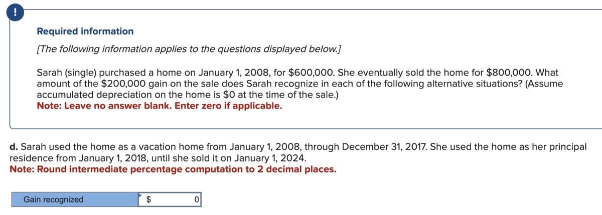 Required information
[The following information applies to the questions displayed below.]
Sarah (single) purchased a home on January 1, 2008, for $600,000. She eventually sold the home for $800,000. What
amount of the $200,000 gain on the sale does Sarah recognize in each of the following alternative situations? (Assume
accumulated depreciation on the home is $0 at the time of the sale.)
Note: Leave no answer blank. Enter zero if applicable.
d. Sarah used the home as a vacation home from January 1, 2008, through December 31, 2017. She used the home as her principal
residence from January 1, 2018, until she sold it on January 1, 2024.
Note: Round intermediate percentage computation to 2 decimal places.
Gain recognized
$
0