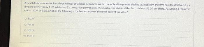 A rural telephone operator has a large number of landline customers. As the use of landline phones decline dramatically, the firm has decided to cut its
dividend every year by 1.5% indefinitely (i.e. a negative growth rate). The most recent dividend the firm paid was $3.20 per share. Assuming a required
rate of return of 8.2%, which of the following is the best estimate of the firm's current fair value?
O $32.49
O $29.61
O $26.24
O $32.99