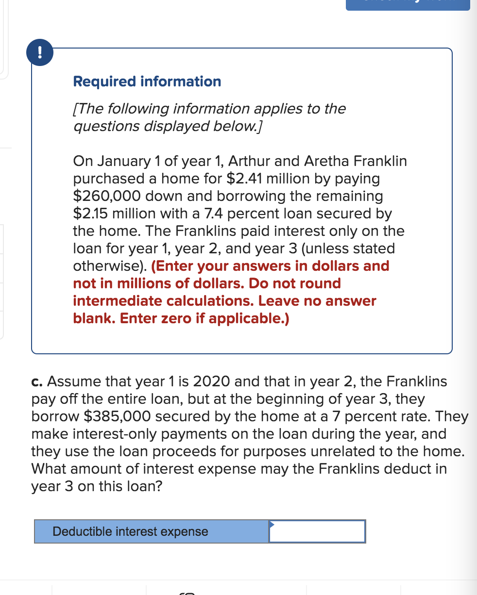 !
Required information
[The following information applies to the
questions displayed below.]
On January 1 of year 1, Arthur and Aretha Franklin
purchased a home for $2.41 million by paying
$260,000 down and borrowing the remaining
$2.15 million with a 7.4 percent loan secured by
the home. The Franklins paid interest only on the
loan for year 1, year 2, and year 3 (unless stated
otherwise). (Enter your answers in dollars and
not in millions of dollars. Do not round
intermediate calculations. Leave no answer
blank. Enter zero if applicable.)
c. Assume that year 1 is 2020 and that in year 2, the Franklins
pay off the entire loan, but at the beginning of year 3, they
borrow $385,000 secured by the home at a 7 percent rate. They
make interest-only payments on the loan during the year, and
they use the loan proceeds for purposes unrelated to the home.
What amount of interest expense may the Franklins deduct in
year 3 on this loan?
Deductible interest expense