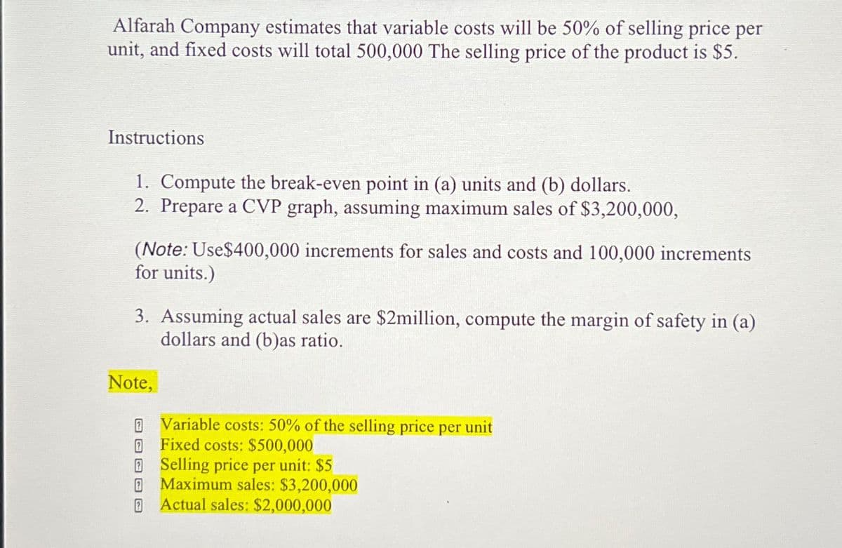 Alfarah Company estimates that variable costs will be 50% of selling price per
unit, and fixed costs will total 500,000 The selling price of the product is $5.
Instructions
1. Compute the break-even point in (a) units and (b) dollars.
2. Prepare a CVP graph, assuming maximum sales of $3,200,000,
(Note: Use$400,000 increments for sales and costs and 100,000 increments
for units.)
3. Assuming actual sales are $2million, compute the margin of safety in (a)
dollars and (b)as ratio.
Note,
Variable costs: 50% of the selling price per unit
Fixed costs: $500,000
Selling price per unit: $5
Maximum sales: $3,200,000
Actual sales: $2,000,000