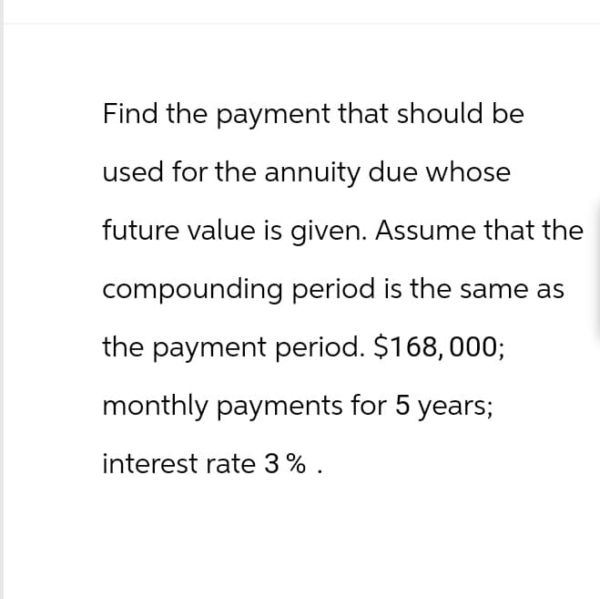 Find the payment that should be
used for the annuity due whose
future value is given. Assume that the
compounding period is the same as
the payment period. $168, 000;
monthly payments for 5 years;
interest rate 3% .