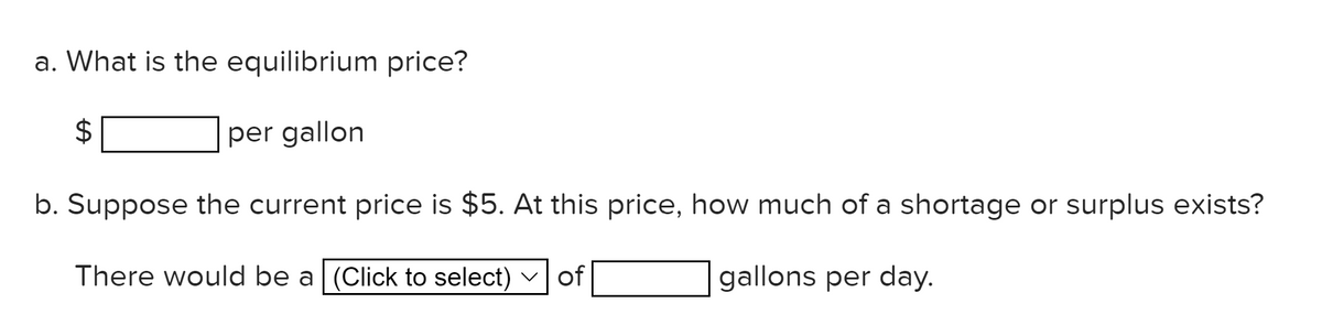 a. What is the equilibrium price?
per gallon
b. Suppose the current price is $5. At this price, how much of a shortage or surplus exists?
There would be a (Click to select) v of
gallons per day.
%24
