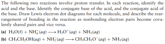 The following two reactions involve proton transfer. In each reaction, identify the
acid and the base. Identify the conjugate base of the acid, and the conjugate acid of
the base. Draw Lewis electron dot diagrams for each molecule, and describe the rear-
rangement of bonding in the reaction as nonbonding electron pairs become cova-
lently shared pairs and vice versa.
(a) H¿O(€) + NH (aq) → H;0* (aq) + NH3(aq)
(b) CH;CH;OH(aq) + NH7 (aq) → CH;CH;O¯(aq) + NH3(aq)
