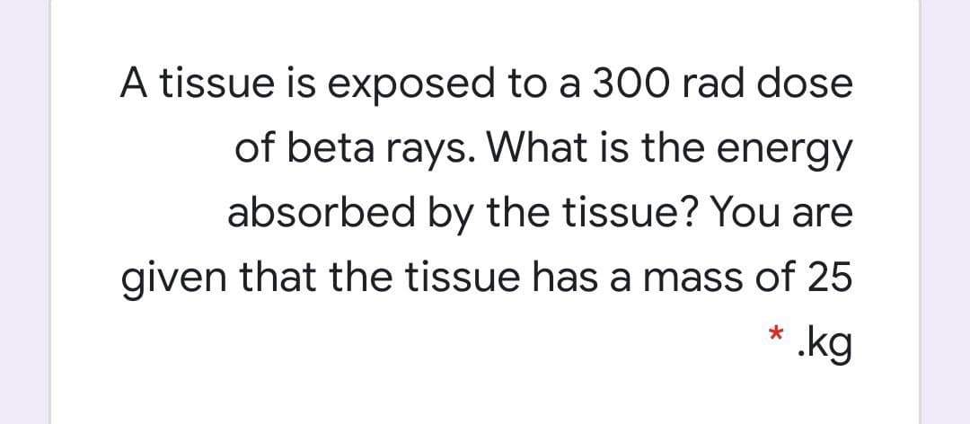 A tissue is exposed to a 300 rad dose
of beta rays. What is the energy
absorbed by the tissue? You are
given that the tissue has a mass of 25
*
.kg
