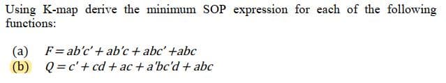 Using K-map derive the minimum SOP expression for each of the following
functions:
(a) F= ab'c' + ab'c + abc' +abc
(b) Q=c' + cd+ac+ a'bc'd + abc