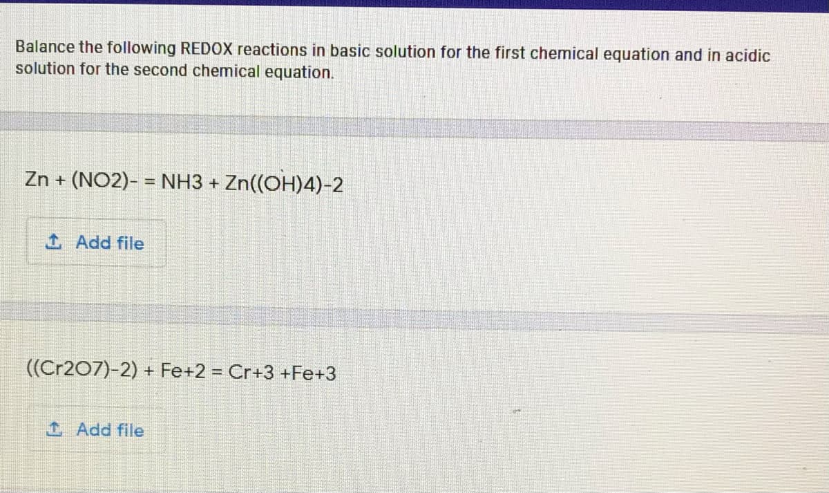 Balance the following REDOX reactions in basic solution for the first chemical equation and in acidic
solution for the second chemical equation.
Zn + (NO2)- = NH3 + Zn((OH)4)-2
1 Add file
((Cr207)-2) + Fe+2 = Cr+3 +Fe+3
Add file
