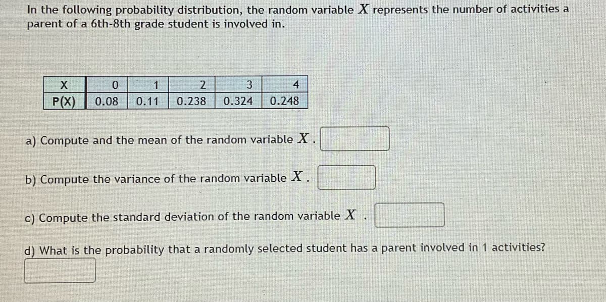 In the following probability distribution, the random variable X represents the number of activities a
parent of a 6th-8th grade student is involved in.
X
3
4
P(X)
0.08
0.11
0.238
0.324
0.248
a) Compute and the mean of the random variable X
b) Compute the variance of the random variable X.
c) Compute the standard deviation of the random variable X.
d) What is the probability that a randomly selected student has a parent involved in 1 activities?

