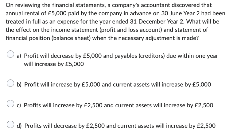 On reviewing the financial statements, a company's accountant discovered that
annual rental of £5,000 paid by the company in advance on 30 June Year 2 had been
treated in full as an expense for the year ended 31 December Year 2. What will be
the effect on the income statement (profit and loss account) and statement of
financial position (balance sheet) when the necessary adjustment is made?
a) Profit will decrease by £5,000 and payables (creditors) due within one year
will increase by £5,000
b) Profit will increase by £5,000 and current assets will increase by £5,000
c) Profits will increase by £2,500 and current assets will increase by £2,500
d) Profits will decrease by £2,500 and current assets will increase by £2,500