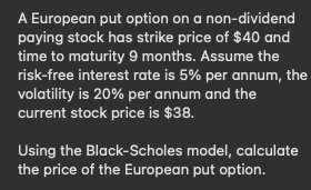A European put option on a non-dividend
paying stock has strike price of $40 and
time to maturity 9 months. Assume the
risk-free interest rate is 5% per annum, the
volatility is 20% per annum and the
current stock price is $38.
Using the Black-Scholes model, calculate
the price of the European put option.